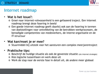 Internet roadmap Wat is het issue? :  Groei naar Internet-volwassenheid is een gefaseerd traject. Een internet roadmap brengt deze fasering in beeld Een goede internet roadmap geeft daarbij ook aan de fasering in termen van doelstellingen voor ontwikkeling van de betrokken werkprocessen, de benodigde competenties van medewerkers, de interne organisatie en de IT-structuur Wat kan/moet je er mee? Stuurmiddel bij uitstek voor het aansturen een complex meerjarentraject Praktische tips:   Beschrijf de huidige situatie als ook de gewenste situatie  (zie internet strategie) Kies logische tussenfasen en werk deze uit Werk de stap naar de eerste fase in detail uit, de andere meer globaal 