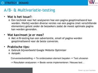 A/B- & Multivariatie-testing Wat is het issue? :  Een techniek voor het analyseren hoe een pagina geoptimaliseerd kan worden. Hierbij worden diverse versies van een pagina (met verschillende elementen) getest onder de bezoekers zodat de meest optimale pagina kan worden gevonden.  Wat kan/moet je er mee? Met A/B-testing kan een advertentie, email of pagina worden geoptimaliseerd voor de beste conversie. Praktische tips:   Gebruik bijvoorbeeld Google Website Optimizer Aanpak: Conversiedoelstelling -> Te onderzoeken element bepalen -> Test uitvoeren -> Resultaten analyseren -> Beste versie implementeren / Nieuwe test… 