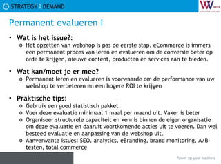 Permanent evalueren I Wat is het issue? :  Het opzetten van webshop is pas de eerste stap. eCommerce is immers een permanent proces van leren en evalueren om de conversie beter op orde te krijgen, nieuwe content, producten en services aan te bieden. Wat kan/moet je er mee? Permanent leren en evalueren is voorwaarde om de performance van uw webshop te verbeteren en een hogere ROI te krijgen Praktische tips:   Gebruik een goed statistisch pakket Voer deze evaluatie minimaal 1 maal per maand uit. Vaker is beter Organiseer structurele capaciteit en kennis binnen de eigen organisatie om deze evaluatie en daaruit voortkomende acties uit te voeren. Dan wel besteed evaluatie en aanpassing van de webshop uit. Aanverwante issues: SEO, analytics, eBranding, brand monitoring, A/B-testen, total commerce 