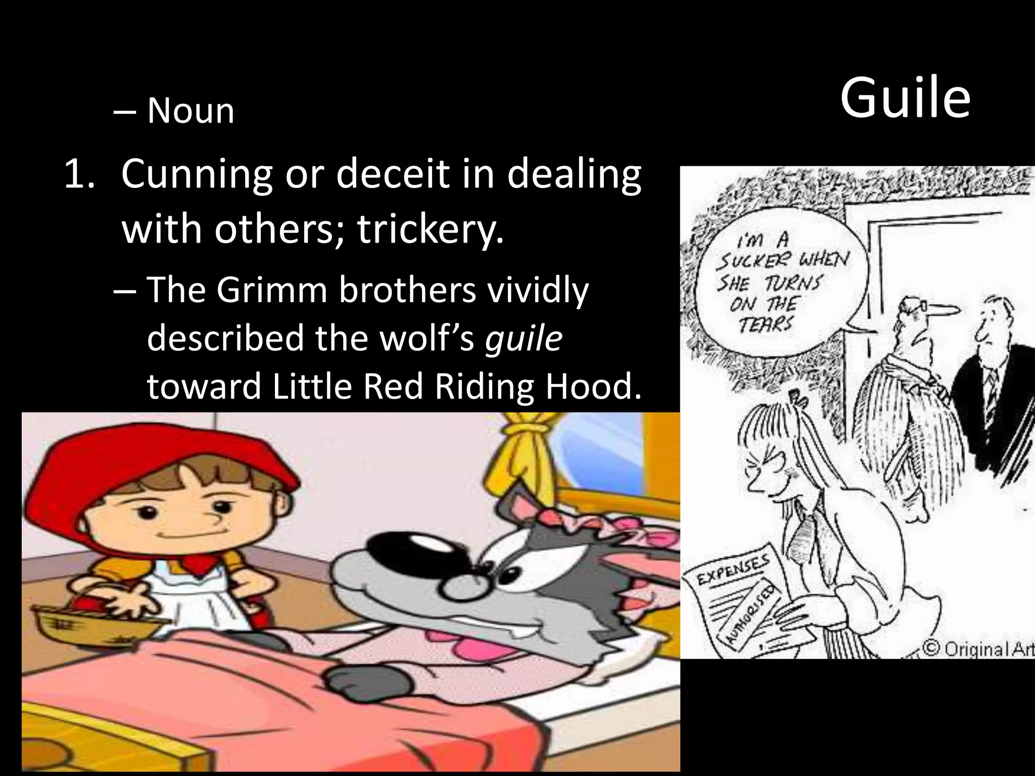 – Noun                             Guile
1. Cunning or deceit in dealing
   with others; trickery.
  – The Grimm brothers vividly
    described the wolf’s guile
    toward Little Red Riding Hood.
 