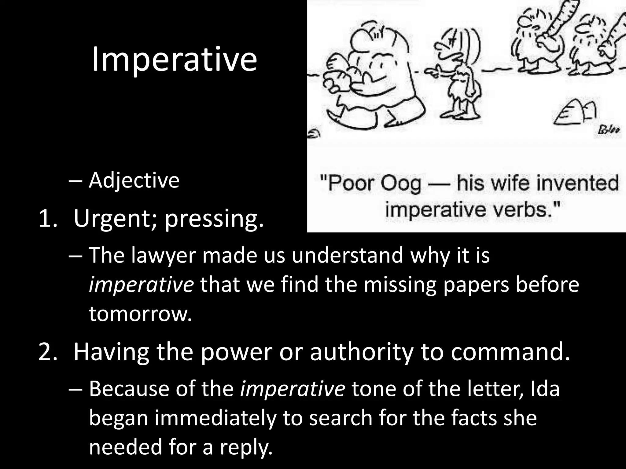 Imperative


  – Adjective
1. Urgent; pressing.
  – The lawyer made us understand why it is
    imperative that we find the missing papers before
    tomorrow.
2. Having the power or authority to command.
  – Because of the imperative tone of the letter, Ida
    began immediately to search for the facts she
    needed for a reply.
 