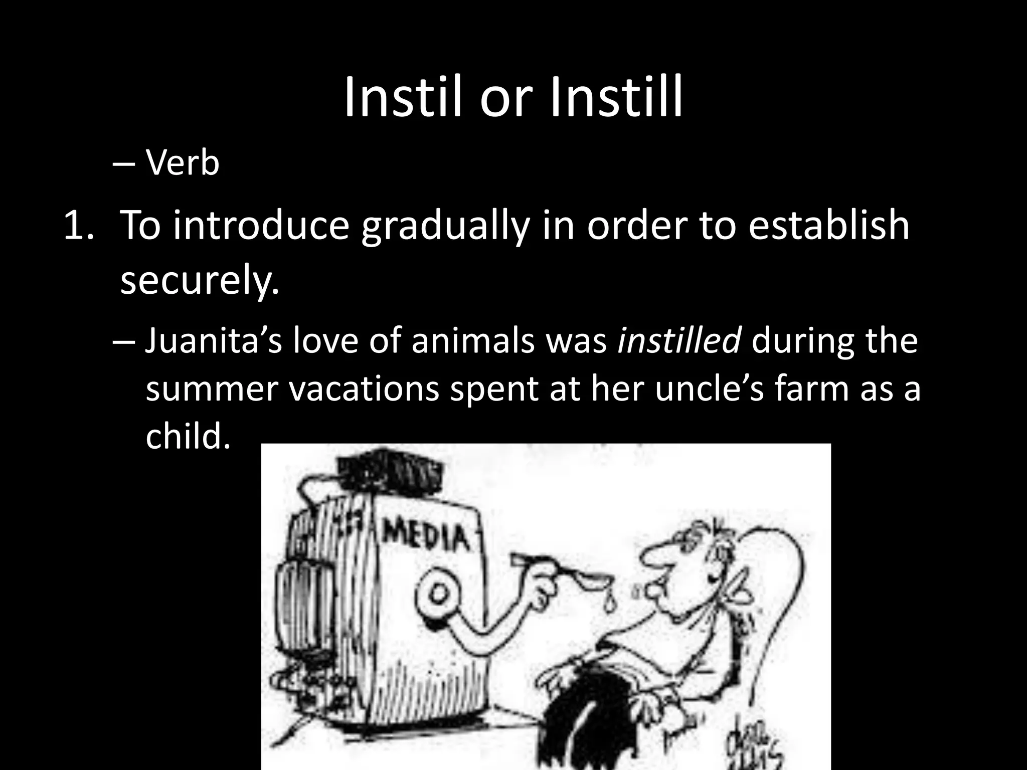 Instil or Instill
  – Verb
1. To introduce gradually in order to establish
   securely.
  – Juanita’s love of animals was instilled during the
    summer vacations spent at her uncle’s farm as a
    child.
 