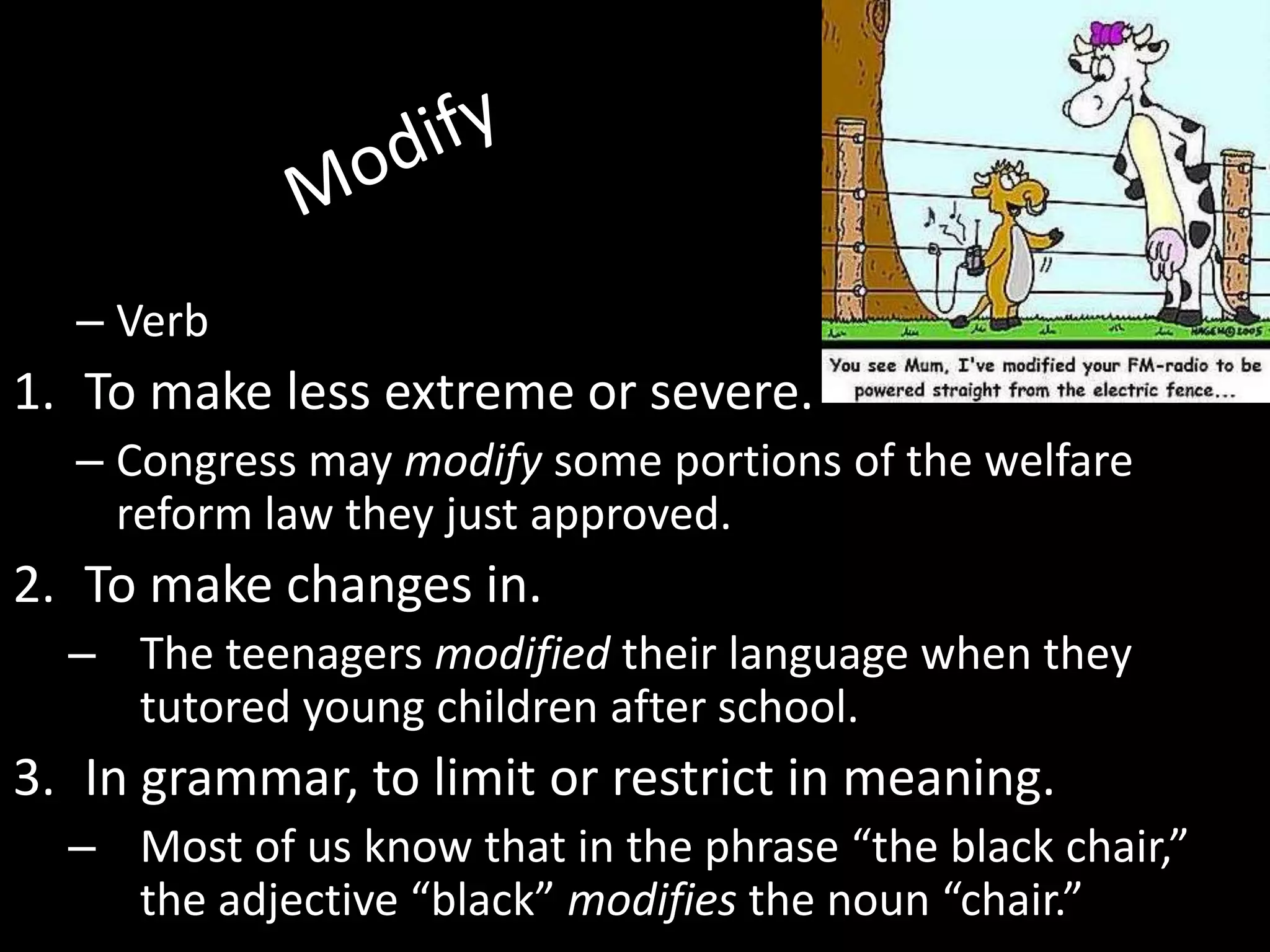 – Verb
1. To make less extreme or severe.
  – Congress may modify some portions of the welfare
    reform law they just approved.
2. To make changes in.
  – The teenagers modified their language when they
    tutored young children after school.
3. In grammar, to limit or restrict in meaning.
  – Most of us know that in the phrase “the black chair,”
    the adjective “black” modifies the noun “chair.”
 