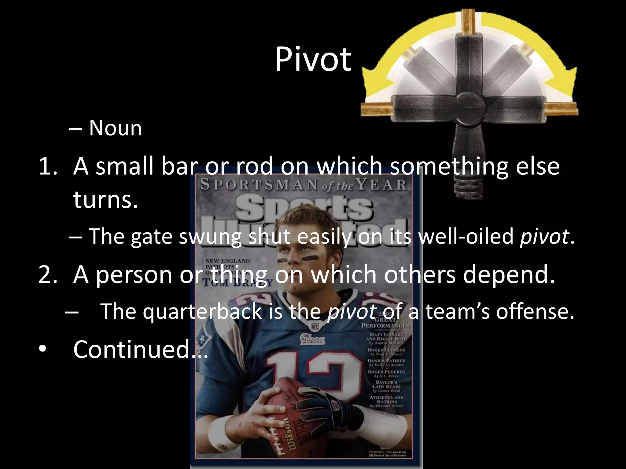 Pivot
  – Noun
1. A small bar or rod on which something else
   turns.
  – The gate swung shut easily on its well-oiled pivot.
2. A person or thing on which others depend.
  – The quarterback is the pivot of a team’s offense.
• Continued…
 