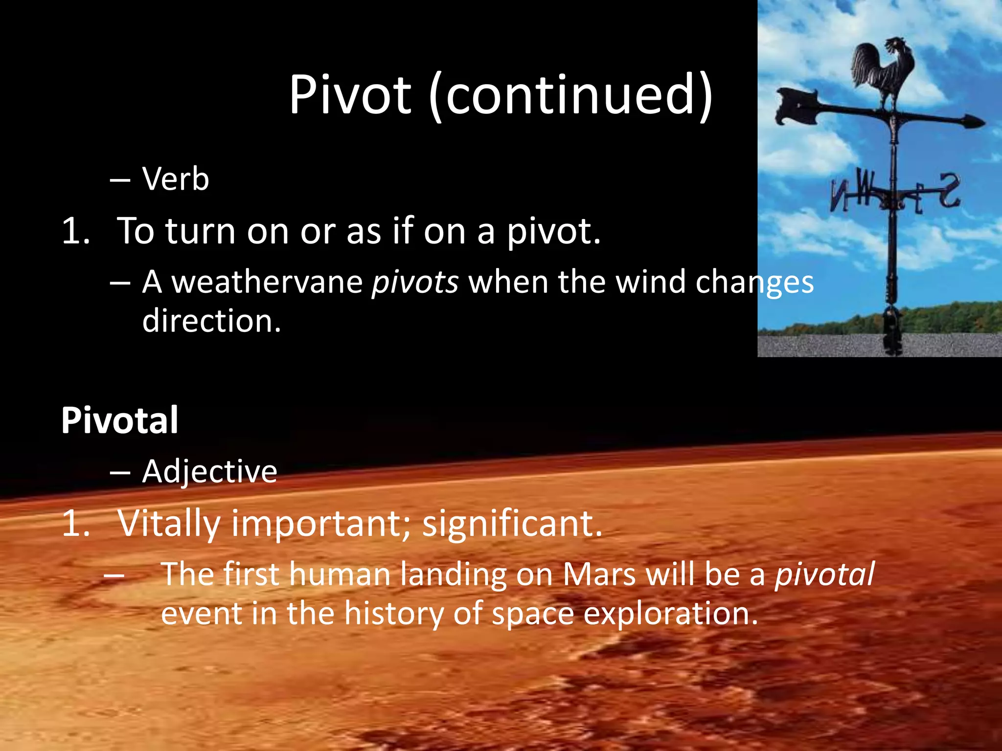 Pivot (continued)
   – Verb
1. To turn on or as if on a pivot.
   – A weathervane pivots when the wind changes
     direction.

Pivotal
   – Adjective
1. Vitally important; significant.
  – The first human landing on Mars will be a pivotal
    event in the history of space exploration.
 