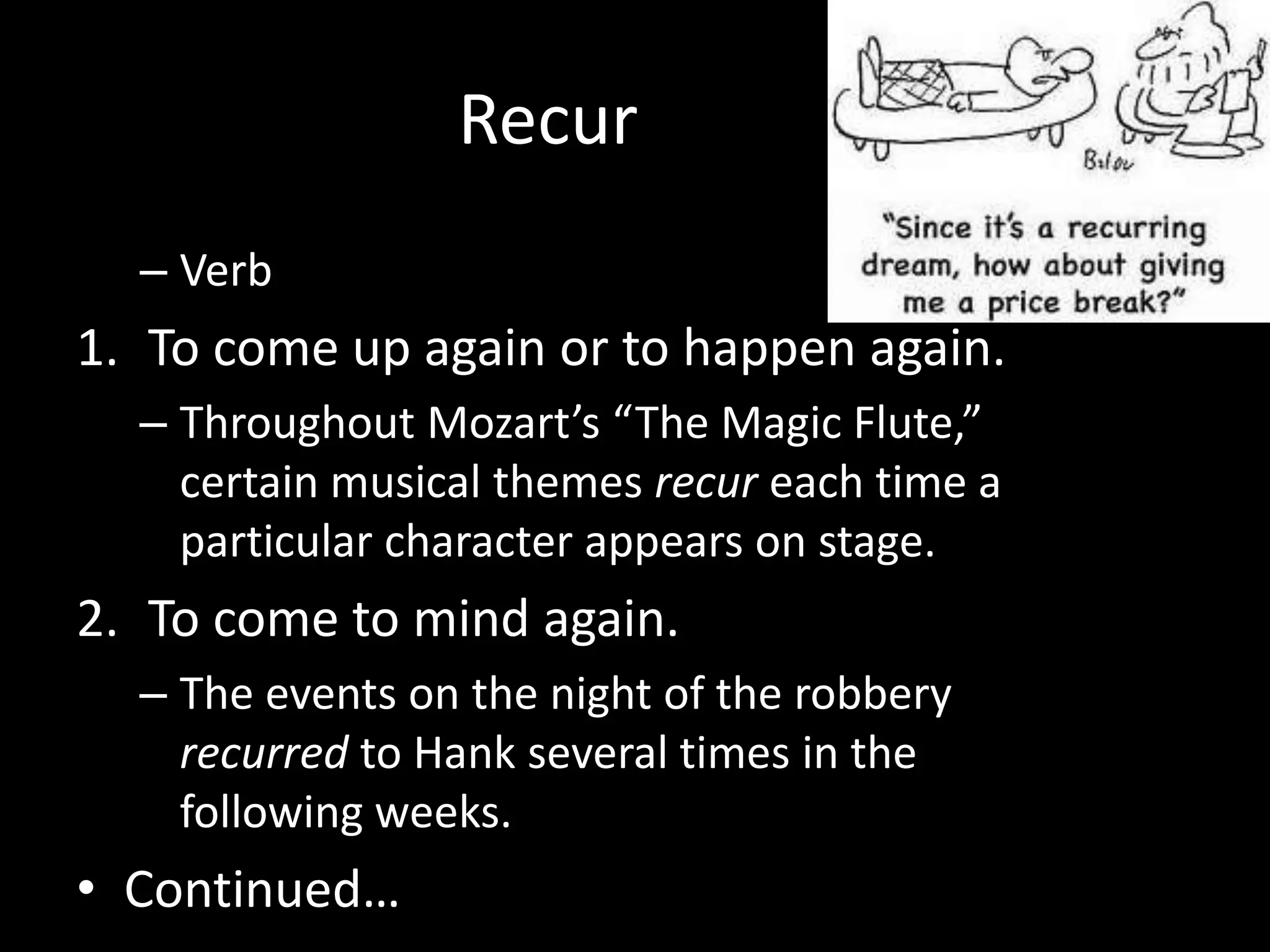 Recur
  – Verb
1. To come up again or to happen again.
  – Throughout Mozart’s “The Magic Flute,”
    certain musical themes recur each time a
    particular character appears on stage.
2. To come to mind again.
  – The events on the night of the robbery
    recurred to Hank several times in the
    following weeks.
• Continued…
 