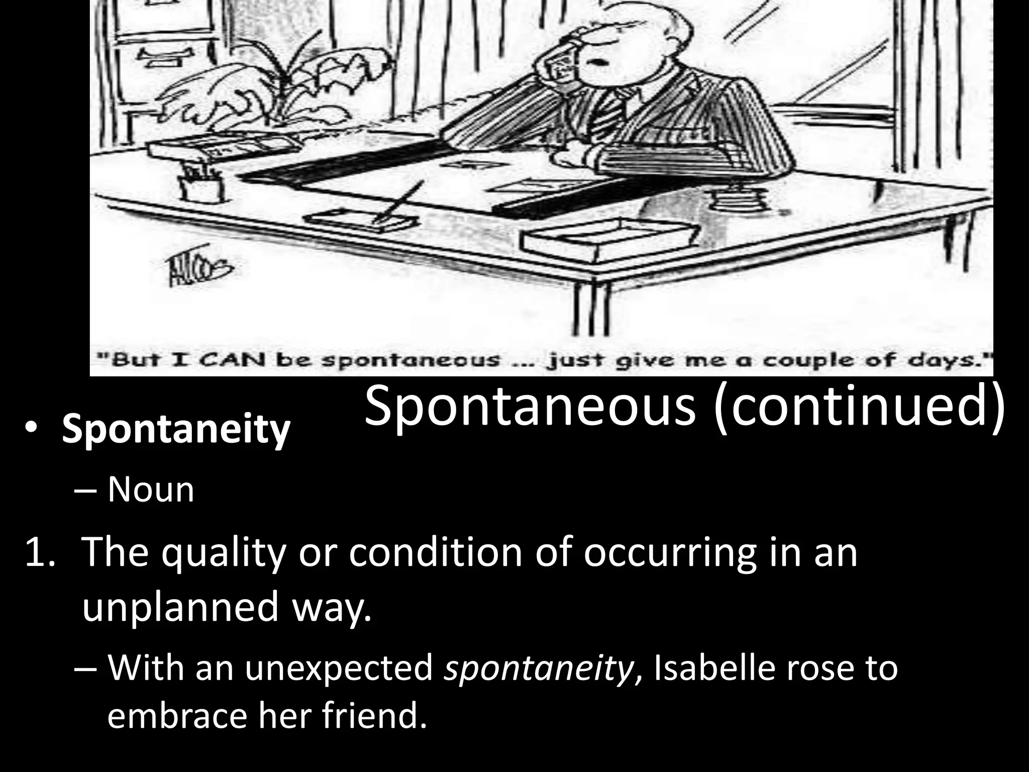• Spontaneity      Spontaneous (continued)
  – Noun
1. The quality or condition of occurring in an
   unplanned way.
  – With an unexpected spontaneity, Isabelle rose to
    embrace her friend.
 