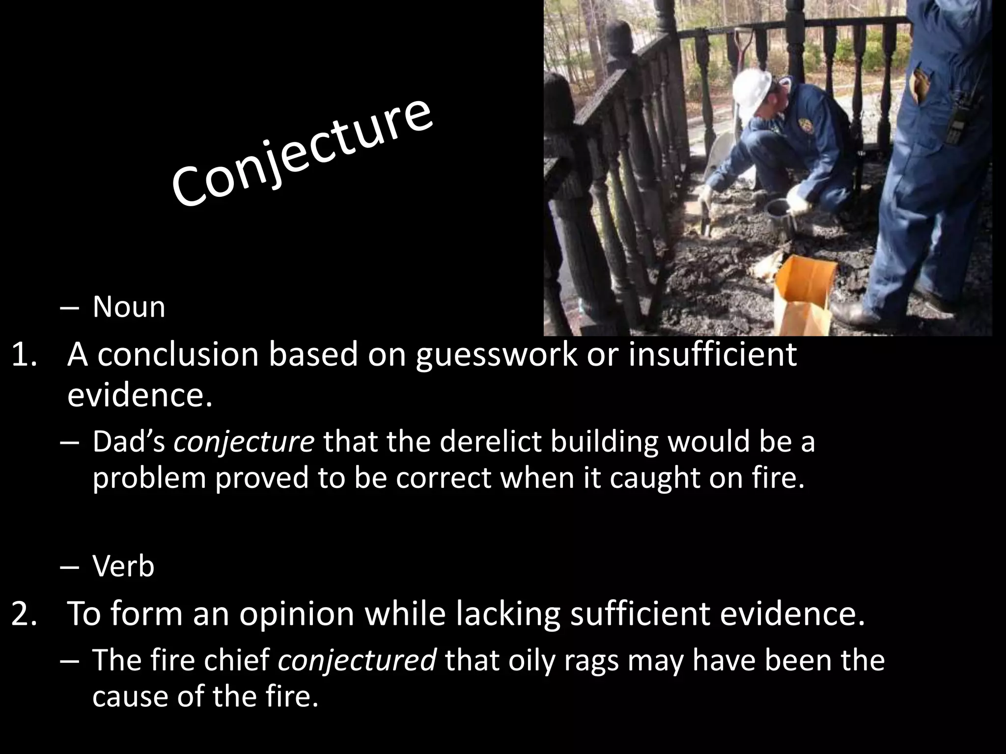 – Noun
1. A conclusion based on guesswork or insufficient
   evidence.
   – Dad’s conjecture that the derelict building would be a
     problem proved to be correct when it caught on fire.

   – Verb
2. To form an opinion while lacking sufficient evidence.
   – The fire chief conjectured that oily rags may have been the
     cause of the fire.
 