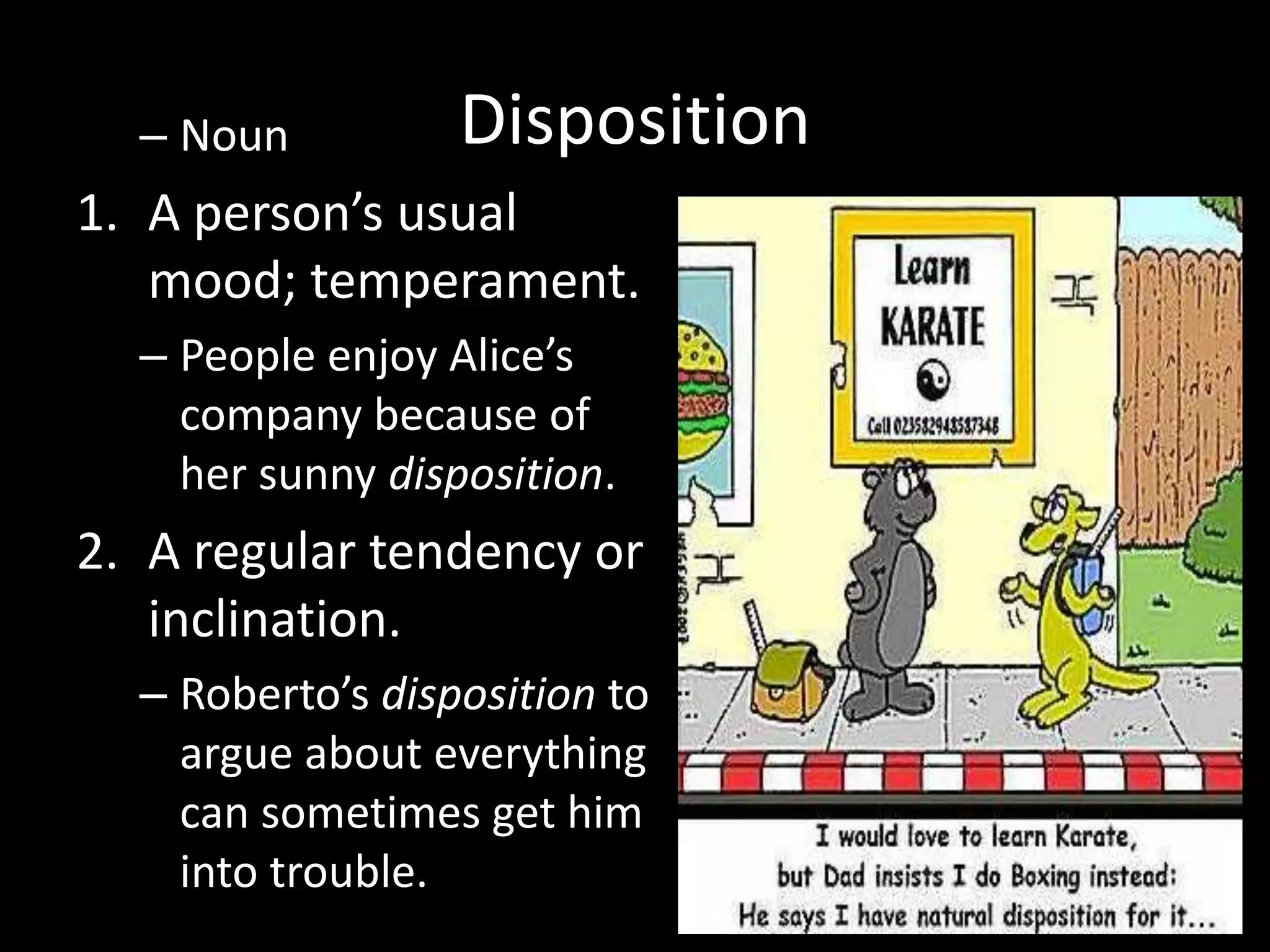 – Noun          Disposition
1. A person’s usual
   mood; temperament.
  – People enjoy Alice’s
    company because of
    her sunny disposition.
2. A regular tendency or
   inclination.
  – Roberto’s disposition to
    argue about everything
    can sometimes get him
    into trouble.
 