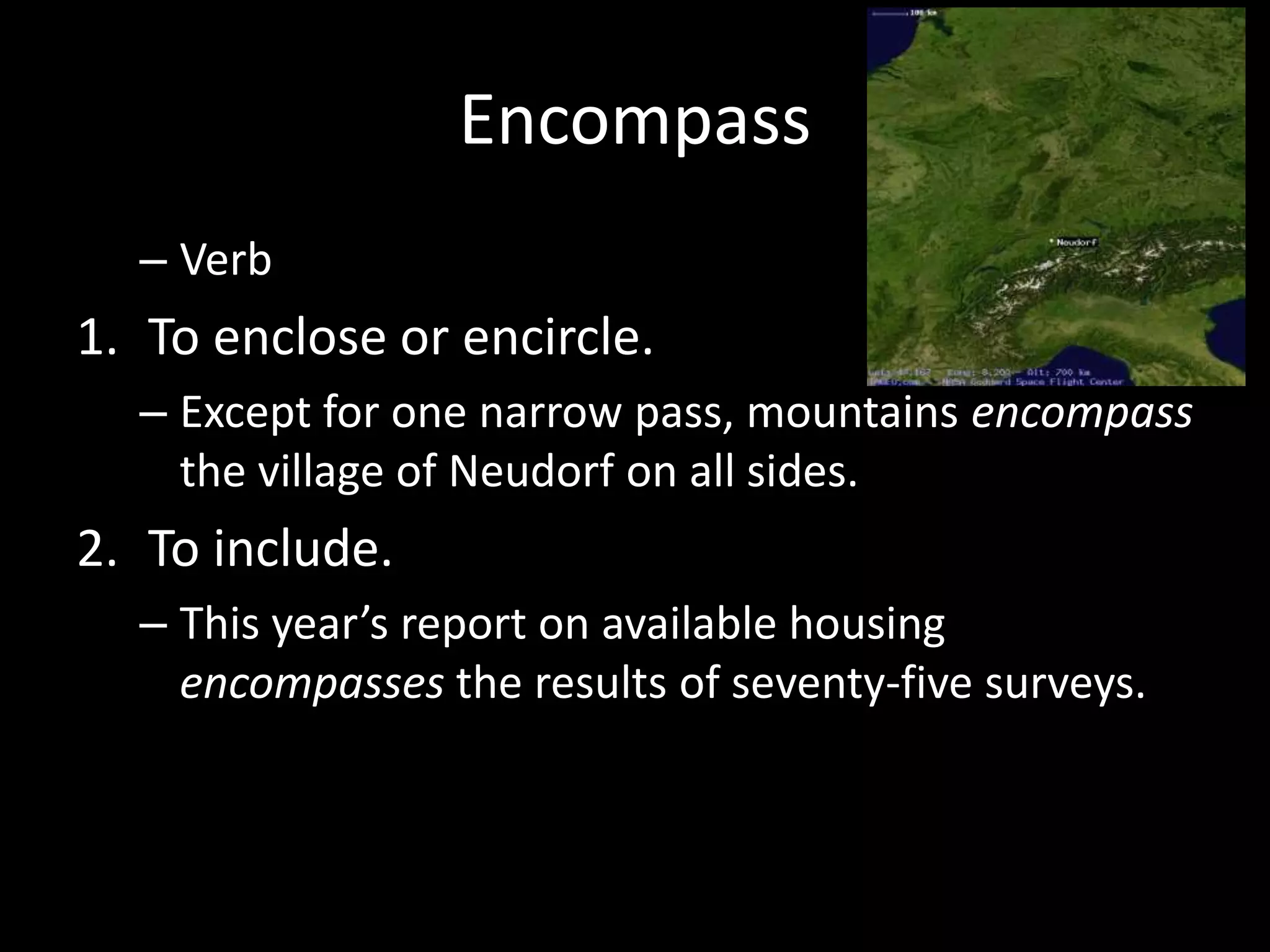Encompass
  – Verb
1. To enclose or encircle.
  – Except for one narrow pass, mountains encompass
    the village of Neudorf on all sides.
2. To include.
  – This year’s report on available housing
    encompasses the results of seventy-five surveys.
 