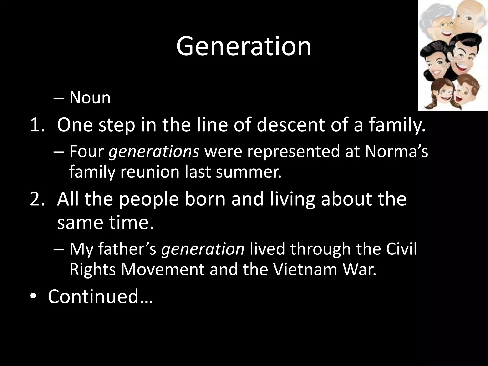 Generation
  – Noun
1. One step in the line of descent of a family.
  – Four generations were represented at Norma’s
    family reunion last summer.
2. All the people born and living about the
   same time.
  – My father’s generation lived through the Civil
    Rights Movement and the Vietnam War.
• Continued…
 