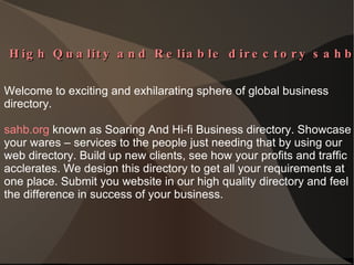  High Quality and Reliable directory sahb.org  Welcome to exciting and exhilarating sphere of global business  directory.  sahb.org  known as Soaring And Hi-fi Business directory. Showcase your wares – services to the people just needing that by using our web directory. Build up new clients, see how your profits and traffic acclerates. We design this directory to get all your requirements at one place. Submit you website in our high quality directory and feel the difference in success of your business. 