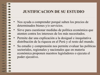 JUSTIFICACION DE SU ESTUDIO   Nos ayuda a comprender porqué suben los precios de determinados bienes y/o servicios . Sirve para cuestionar medidas de política económica que atenten contra los intereses de los más necesitados. Permite dar una explicación a la desigual e inequitativa distribución de la riqueza en el Perú y el resto del mundo. Su estudio y comprensión nos permite evaluar las políticas sectoriales, regionales y nacionales que en materia económica proponen nuestros legisladores o ejecuta el poder ejecutivo. 