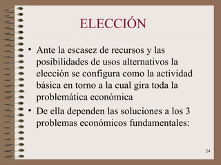 ELECCIÓN Ante la escasez de recursos y las posibilidades de usos alternativos la elección se configura como la actividad básica en torno a la cual gira toda la problemática económica De ella dependen las soluciones a los 3 problemas económicos fundamentales: 