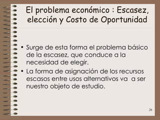 El problema económico : Escasez, elección y Costo de Oportunidad Surge de esta forma el problema básico de la escasez, que conduce a la necesidad de elegir. La forma de asignación de los recursos escasos entre usos alternativos va  a ser nuestro objeto de estudio. 