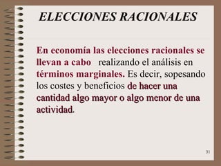 ELECCIONES RACIONALES En economía las elecciones racionales se llevan a cabo  realizando el análisis en  términos marginales.  Es decir, sopesando los costes y beneficios  de hacer una cantidad algo mayor o algo menor de una actividad . 