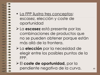 La FPP ilustra tres conceptos : escasez, elección y coste de oportunidad La  escasez  está presente por las combinaciones de productos que no se pueden obtener porque están más allá de la frontera. La  elección  por la necesidad de elegir entre los posibles puntos de la FPP. El  coste de oportunidad,  por la pendiente negativa de la curva. 