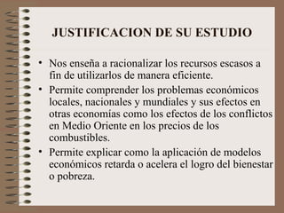 JUSTIFICACION DE SU ESTUDIO   Nos enseña a racionalizar los recursos escasos a fin de utilizarlos de manera eficiente. Permite comprender los problemas económicos locales, nacionales y mundiales y sus efectos en otras economías como los efectos de los conflictos en Medio Oriente en los precios de los combustibles. Permite explicar como la aplicación de modelos económicos retarda o acelera el logro del bienestar o pobreza.   