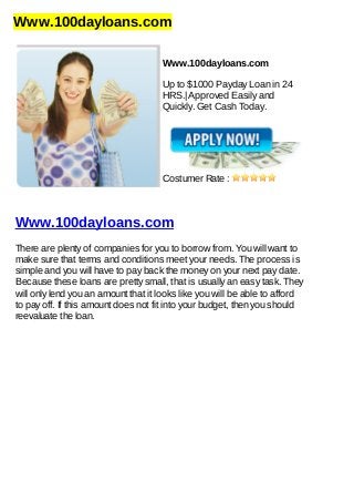 Www.100dayloans.com
Www.100dayloans.com
Up to $1000 Payday Loan in 24
HRS.| Approved Easily and
Quickly. Get Cash Today.
Costumer Rate :
Www.100dayloans.com
There are plenty of companies for you to borrow from. You will want to
make sure that terms and conditions meet your needs. The process is
simple and you will have to pay back the money on your next pay date.
Because these loans are pretty small, that is usually an easy task. They
will only lend you an amount that it looks like you will be able to afford
to pay off. If this amount does not fit into your budget, then you should
reevaluate the loan.
 