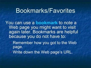 Bookmarks/Favorites You can use a  bookmark  to note a Web page you might want to visit again later. Bookmarks are helpful because you do not have to:  Remember how you got to the Web page. Write down the Web page’s URL.   