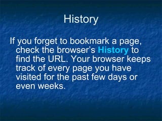History If you forget to bookmark a page, check the browser’s  History  to find the URL. Your browser keeps track of every page you have visited for the past few days or even weeks. 
