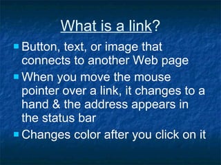 What is a link ? Button, text, or image that connects to another Web page When you move the mouse pointer over a link, it changes to a hand & the address appears in the status bar Changes color after you click on it 