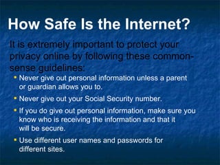 It is extremely important to protect your privacy online by following these common-sense guidelines: Never give out personal information unless a parent  or guardian allows you to.  Never give out your Social Security number.  If you do give out personal information, make sure you know who is receiving the information and that it  will be secure.  Use different user names and passwords for  different sites.   How Safe Is the Internet? 