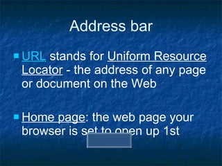 Address bar URL  stands for  Uniform Resource Locator  - the address of any page or document on the Web Home page : the web page your browser is set to open up 1st 