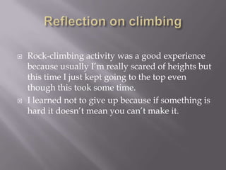 Reflection on climbingRock-climbing activity was a good experience because usually I’m really scared of heights but this time I just kept going to the top even though this took some time.I learned not to give up because if something is hard it doesn’t mean you can’t make it.