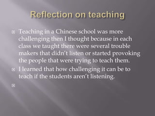 Reflection on teachingTeaching in a Chinese school was more challenging then I thought because in each class we taught there were several trouble makers that didn’t listen or started provoking the people that were trying to teach them. I learned that how challenging it can be to teach if the students aren’t listening. 
