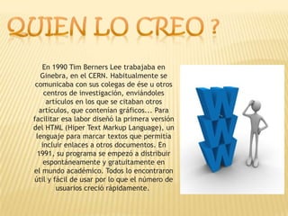En 1990 Tim Berners Lee trabajaba en
   Ginebra, en el CERN. Habitualmente se
 comunicaba con sus colegas de ése u otros
    centros de investigación, enviándoles
     artículos en los que se citaban otros
  artículos, que contenían gráficos... Para
facilitar esa labor diseñó la primera versión
del HTML (Hiper Text Markup Language), un
 lenguaje para marcar textos que permitía
   incluir enlaces a otros documentos. En
  1991, su programa se empezó a distribuir
    espontáneamente y gratuitamente en
el mundo académico. Todos lo encontraron
útil y fácil de usar por lo que el número de
        usuarios creció rápidamente.
 