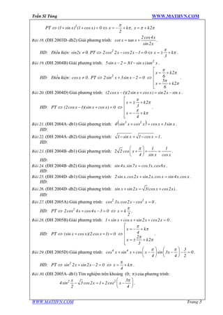 Trần Sĩ Tùng WWW.MATHVN.COM
WWW.MATHVN.COM Trang 3
PT Û x x x k x k2
(1 sin ) (1 cos ) 0 , 2
2
p
p p p+ + = Û = - + = +
Baøi 18. (ĐH 2003D–db2) Giải phương trình:
x
x x
x
2cos4
cot tan
sin2
= + .
HD: Điều kiện: sin2x ¹ 0. PT Û x x x k2
2cos 2 cos2 1 0
3
p
p- - = Û = ± + .
Baøi 19. (ĐH 2004B) Giải phương trình: x x x2
5sin 2 3(1 sin )tan- = - .
HD: Điều kiện: xcos 0¹ . PT Û x x2
2sin 3sin 2 0+ - = Û
x k
x k
2
6
5
2
6
p
p
p
p
é
= +ê
ê
ê = +
ë
.
Baøi 20. (ĐH 2004D) Giải phương trình: x x x x x(2cos 1)(2sin cos ) sin2 sin- + = - .
HD: PT Û x x x(2cos 1)(sin cos ) 0- + = Û
x k
x k
2
3
4
p
p
p
p
é
= ± +ê
ê
ê = - +
ë
.
Baøi 21. (ĐH 2004A–db1) Giải phương trình: ( )x x x x3 3
4 sin cos cos 3sin+ = + .
HD:
Baøi 22. (ĐH 2004A–db2) Giải phương trình: x x1 sin 1 cos 1- + - = .
HD:
Baøi 23. (ĐH 2004B–db1) Giải phương trình: x
x x
1 1
2 2 cos
4 sin cos
pæ ö
+ + =ç ÷
è ø
.
HD:
Baøi 24. (ĐH 2004B–db2) Giải phương trình: x x x xsin 4 .sin7 cos3 .cos6= .
HD:
Baøi 25. (ĐH 2004D–db1) Giải phương trình: x x x x x x2sin .cos2 sin2 .cos sin 4 .cos+ = .
HD:
Baøi 26. (ĐH 2004D–db2) Giải phương trình: x x x xsin sin2 3(cos cos2 )+ = + .
HD:
Baøi 27. (ĐH 2005A) Giải phương trình: x x x2 2
cos 3 .cos2 cos 0- = .
HD: PT Û x x2
2cos 4 cos4 3 0+ - = Û x k
2
p
= .
Baøi 28. (ĐH 2005B) Giải phương trình: x x x x1 sin cos sin2 cos2 0+ + + + = .
HD: PT Û x x x(sin cos )(2cos 1) 0+ + = Û
x k
x k
4
2
2
3
p
p
p
p
é
= - +ê
ê
ê = ± +
ë
.
Baøi 29. (ĐH 2005D) Giải phương trình: x x x x4 4 3
cos sin cos sin 3 0
4 4 2
p pæ ö æ ö
+ + - - - =ç ÷ ç ÷
è ø è ø
.
HD: PT Û x x2
sin 2 sin2 2 0+ - = Û x k
4
p
p= + .
Baøi 30. (ĐH 2005A–db1) Tìm nghiệm trên khoảng (0; p) của phương trình:
x
x x2 2 3
4sin 3 cos2 1 2cos
2 4
pæ ö
- = + -ç ÷
è ø
.
 