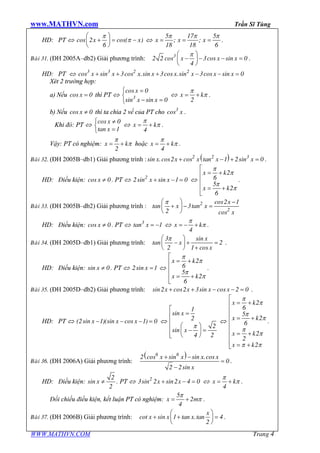 www.MATHVN.com Trần Sĩ Tùng
WWW.MATHVN.COM Trang 4
HD: PT Û x xcos 2 cos( )
6
p
p
æ ö
+ = -ç ÷
è ø
Û x x x
5 17 5
; ;
18 18 6
p p p
= = = .
Baøi 31. (ĐH 2005A–db2) Giải phương trình: x x x3
2 2 cos 3cos sin 0
4
pæ ö
- - - =ç ÷
è ø
.
HD: PT Û x x x x x x x x3 3 2 2
cos sin 3cos .sin 3cos .sin 3cos sin 0+ + + - - =
Xét 2 trường hợp:
a) Nếu xcos 0= thì PT Û
x
x x3
cos 0
sin sin 0
ì =
í
- =î
Û x k
2
p
p= + .
b) Nếu xcos 0¹ thì ta chia 2 vế của PT cho x3
cos .
Khi đó: PT Û
x
x
cos 0
tan 1
ì ¹
í
=î
Û x k
4
p
p= + .
Vậy: PT có nghiệm: x k
2
p
p= + hoặc x k
4
p
p= + .
Baøi 32. (ĐH 2005B–db1) Giải phương trình : ( )x x x x x2 2 3
sin .cos2 cos tan 1 2sin 0+ - + = .
HD: Điều kiện: xcos 0¹ . PT Û x x2
2sin sin 1 0+ - = Û
x k
x k
2
6
5
2
6
p
p
p
p
é
= +ê
ê
ê = +
ë
.
Baøi 33. (ĐH 2005B–db2) Giải phương trình :
x
x x
x
2
2
cos2 1
tan 3tan
2 cos
pæ ö -
+ - =ç ÷
è ø
HD: Điều kiện: xcos 0¹ . PT Û x3
tan 1= - Û x k
4
p
p= - + .
Baøi 34. (ĐH 2005D–db1) Giải phương trình:
x
x
x
3 sin
tan 2
2 1 cos
pæ ö
- + =ç ÷
è ø +
.
HD: Điều kiện: xsin 0¹ . PT Û x2sin 1= Û
x k
x k
2
6
5
2
6
p
p
p
p
é
= +ê
ê
ê = +
ë
.
Baøi 35. (ĐH 2005D–db2) Giải phương trình: x x x xsin2 cos2 3sin cos 2 0+ + - - = .
HD: PT Û x x x(2sin 1)(sin cos 1) 0- - - = Û
x
x
1
sin
2
2
sin
4 2
p
é
=ê
ê
æ öê - =ç ÷ê è øë
Û
x k
x k
x k
x k
2
6
5
2
6
2
2
2
p
p
p
p
p
p
p p
é
= +ê
ê
ê = +
ê
ê
= +ê
ê
= +ë
.
Baøi 36. (ĐH 2006A) Giải phương trình:
( )x x x x
x
6 6
2 cos sin sin .cos
0
2 2sin
+ -
=
-
.
HD: Điều kiện: x
2
sin
2
¹ . PT Û x x2
3sin 2 sin2 4 0+ - = Û x k
4
p
p= + .
Đối chiếu điều kiện, kết luận PT có nghiệm: x m
5
2
4
p
p= + .
Baøi 37. (ĐH 2006B) Giải phương trình:
x
x x xcot sin 1 tan .tan 4
2
æ ö
+ + =ç ÷
è ø
.
 