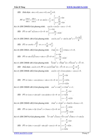 Trần Sĩ Tùng WWW.MATHVN.COM
WWW.MATHVN.COM Trang 5
HD: Điều kiện:
x
x xsin 0, cos 0, cos 0
2
¹ ¹ ¹ .
PT Û
x x
x x
cos sin
4
sin cos
+ = Û x
1
sin2
2
= Û
x k
x k
12
5
12
p
p
p
p
é
= +ê
ê
ê = +
ë
.
Baøi 38. (ĐH 2006D) Giải phương trình: x x xcos3 cos2 cos 1 0+ - - = .
HD: PT Û x x2
sin (2cos 1) 0+ = Û
x k
x k
2
2
3
p
p
p
é =
ê
= ± +ê
ë
.
Baøi 39. (ĐH 2006A–db1) Giải phương trình: x x x x3 3 2 3 2
cos3 .cos sin3 .sin
8
+
- = .
HD: PT Û x
2
cos4
2
= Û x k
16 2
p p
= ± + .
Baøi 40. (ĐH 2006A–db2) Giải phương trình: x x2sin 2 4sin 1 0
6
pæ ö
- + + =ç ÷
è ø
.
HD: PT Û ( )x x xsin 3 cos sin 2 0+ + = Û
x k
x k
7
2
6
p
p
p
é =
ê
= +ê
ë
.
Baøi 41. (ĐH 2006B–db1) Giải phương trình: ( ) ( )x x x2 2 2
2sin 1 tan 2 3 2cos 1 0- + - = .
HD: Điều kiện: xcos2 0¹ . PT Û ( )x x2
cos2 tan 2 3 0- = Û x k
6 2
p p
= ± + .
Baøi 42. (ĐH 2006B–db2) Giải phương trình: x x x xcos2 (1 2cos )(sin cos ) 0+ + - = .
HD: PT Û x x x x(sin cos )(cos sin 1) 0- - + = Û
x k
x k
x k
4
2
2
2
p
p
p
p
p p
é
= +ê
ê
ê = +
ê
ê = +ë
.
Baøi 43. (ĐH 2006D–db1) Giải phương trình: x x x3 3 2
cos sin 2sin 1+ + = .
HD: PT Û x x x x(cos sin )(1 cos )(sin 1) 0+ - + = Û
x k
x k
x k
4
2
2
2
p
p
p
p
p
é
= - +ê
ê
=ê
ê = - +
êë
.
Baøi 44. (ĐH 2006D–db2) Giải phương trình: x x x x3 2
4sin 4sin 3sin2 6cos 0+ + + = .
HD: PT Û x x x2
(sin 1)( 2cos 3cos 2) 0+ - + + = Û
x k
x k
2
2
2
2
3
p
p
p
p
é
= - +ê
ê
ê = ± +
ë
.
Baøi 45. (ĐH 2007A) Giải phương trình: ( ) ( )x x x x x2 2
1 sin cos 1 cos sin 1 sin2+ + + = +
HD: PT Û x x x x(sin cos )(1 sin )(1 cos ) 0+ - - = Û
x k
x k
x k
4
2
2
2
p
p
p
p
p
é
= - +ê
ê
ê = +
ê
ê =ë
.
 