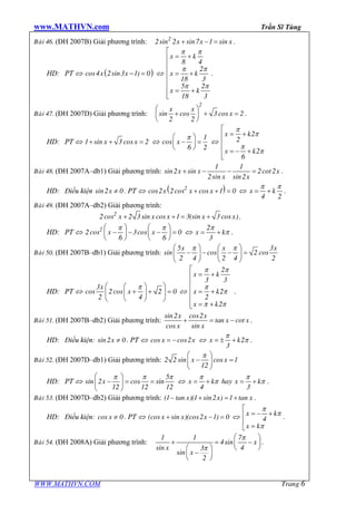 www.MATHVN.com Trần Sĩ Tùng
WWW.MATHVN.COM Trang 6
Baøi 46. (ĐH 2007B) Giải phương trình: x x x2
2sin 2 sin7 1 sin+ - = .
HD: PT Û ( )x xcos4 2sin3 1) 0- = Û
x k
x k
x k
8 4
2
18 3
5 2
18 3
p p
p p
p p
é
= +ê
ê
ê = +
ê
ê
= +êë
.
Baøi 47. (ĐH 2007D) Giải phương trình:
x x
x
2
sin cos 3 cos 2
2 2
æ ö
+ + =ç ÷
è ø
.
HD: PT Û x x1 sin 3 cos 2+ + = Û x
1
cos
6 2
pæ ö
- =ç ÷
è ø
Û
x k
x k
2
2
2
6
p
p
p
p
é
= +ê
ê
ê = - +
ë
Baøi 48. (ĐH 2007A–db1) Giải phương trình: x x x
x x
1 1
sin2 sin 2cot2
2sin sin2
+ - - = .
HD: Điều kiện xsin2 0¹ . PT Û ( )x x x2
cos2 2cos cos 1 0+ + = Û x k
4 2
p p
= + .
Baøi 49. (ĐH 2007A–db2) Giải phương trình:
x x x x x2
2cos 2 3 sin cos 1 3(sin 3 cos )+ + = + .
HD: PT Û x x2
2cos 3cos 0
6 6
p pæ ö æ ö
- - - =ç ÷ ç ÷
è ø è ø
Û x k
2
3
p
p= + .
Baøi 50. (ĐH 2007B–db1) Giải phương trình:
5 3
sin cos 2 cos
2 4 2 4 2
x x xæ ö æ ö
- - - =ç ÷ ç ÷
è ø è ø
p p
HD: PT Û
x
x
3
cos 2cos 2 0
2 4
pæ öæ ö
+ + =ç ÷ç ÷
è øè ø
Û
x k
x k
x k
2
3 3
2
2
2
p p
p
p
p p
é
= +ê
ê
ê = +
ê
ê = +ë
.
Baøi 51. (ĐH 2007B–db2) Giải phương trình:
x x
x x
x x
sin2 cos2
tan cot
cos sin
+ = - .
HD: Điều kiện: xsin2 0¹ . PT Û x xcos cos2= - Û x k2
3
p
p= ± + .
Baøi 52. (ĐH 2007D–db1) Giải phương trình: x x2 2 sin cos 1
12
pæ ö
- =ç ÷
è ø
HD: PT Û x
5
sin 2 cos sin
12 12 12
p p pæ ö
- = =ç ÷
è ø
Û x k hay x k
4 3
p p
p p= + = + .
Baøi 53. (ĐH 2007D–db2) Giải phương trình: x x x(1–tan )(1 sin2 ) 1 tan+ = + .
HD: Điều kiện: xcos 0¹ . PT Û x x x(cos sin )(cos2 1) 0+ - = Û x k
x k
4
p
p
p
é
= - +ê
ê
=ë
.
Baøi 54. (ĐH 2008A) Giải phương trình: x
x
x
1 1 7
4sin
sin 43
sin
2
p
p
æ ö
+ = -ç ÷
è øæ ö
-ç ÷
è ø
.
 
