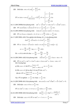 Trần Sĩ Tùng WWW.MATHVN.COM
WWW.MATHVN.COM Trang 7
HD: Điều kiện: x x
3
sin 0, sin 0
2
pæ ö
¹ - ¹ç ÷
è ø
.
PT Û x x
x x
1
(sin cos ) 2 2 0
sin cos
æ ö
+ + =ç ÷
è ø
Û
x k
x k
x k
4
8
5
8
p
p
p
p
p
p
é
= - +ê
ê
ê = - +
ê
ê
= +êë
Baøi 55. (ĐH 2008B) Giải phương trình: x x x x x x3 3 2 2
sin 3 cos sin cos 3sin cos- = - .
HD: PT ( )x x xcos2 sin 3 cos 0+ = Û x k x k;
4 2 3
p p p
p= + = - + .
Baøi 56. (ĐH 2008D) Giải phương trình: x x x x2sin (1 cos2 ) sin2 1 2cos+ + = + .
HD: PT Û x x(2cos 1)(sin2 1) 0+ - = Û x k x k
2
2 ;
3 4
p p
p p= ± + = + .
Baøi 57. (ĐH 2008A–db1) Tìm nghiệm trên khoảng (0; p ) của phương trình:
x
x x2 2 3
4sin 3 cos2 1 2cos
2 4
pæ ö
- = + -ç ÷
è ø
.
HD: PT Û x x x2cos 3 cos2 sin2- = - Û ( )x xcos 2 cos
6
p
p
æ ö
+ = -ç ÷
è ø
Û x k hay x h
5 2 7
2
18 3 6
p p p
p= + = - +
Do x (0; )pÎ nên chỉ chọn x x x
5 17 5
; ;
18 18 6
p p p
= = = .
Baøi 58. (ĐH 2008A–db2) Giải phương trình: x x x3
2 2 cos 3cos sin 0
4
pæ ö
- - - =ç ÷
è ø
.
HD: PT Û x x x x x x x x3 3 2 2
cos sin 3cos .sin 3cos .sin 3cos sin 0+ + + - - =
Xét 2 trường hợp:
a) Nếu xcos 0= thì PT Û
x
x x3
cos 0
sin sin 0
ì =
í
- =î
Û x k
2
p
p= + .
b) Nếu xcos 0¹ thì ta chia 2 vế của PT cho x3
cos .
Khi đó: PT Û
x
x
cos 0
tan 1
ì ¹
í
=î
Û x k
4
p
p= + .
Vậy: PT có nghiệm: x k
2
p
p= + hoặc x k
4
p
p= + .
Baøi 59. (ĐH 2008B–db1) Giải phương trình: ( )x x x x x2 2 3
sin cos2 cos tan 1 2sin 0+ - + = .
HD: Điều kiện: cos 0
2
x x k¹ Û ¹ +
p
p .
PT Û x x2
2sin sin 1 0+ - = Û x k x k
5
2 ; 2
6 6
p p
p p= + = + .
Baøi 60. (ĐH 2008B–db2) Giải phương trình:
x
x x
x
2
2
cos2 1
tan 3tan
2 cos
pæ ö -
+ - =ç ÷
è ø
.
HD: Điều kiện: xcos 0¹ . PT Û x3
tan 1= - Û x k
4
p
p= - + .
 