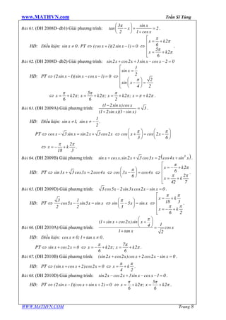 www.MATHVN.com Trần Sĩ Tùng
WWW.MATHVN.COM Trang 8
Baøi 61. (ĐH 2008D–db1) Giải phương trình:
x
x
x
3 sin
tan 2
2 1 cos
pæ ö
- + =ç ÷
è ø +
.
HD: Điều kiện: xsin 0¹ . PT Û x x(cos 1)(2sin 1) 0+ - = Û
x k
x k
2
6
5
2
6
p
p
p
p
é
= +ê
ê
ê = +
ë
.
Baøi 62. (ĐH 2008D–db2) Giải phương trình: sin2 cos2 3sin cos 2 0x x x x+ + - - =
HD: PT Û x x x(2sin 1)(sin cos 1) 0- - - = Û
x
x
1
sin
2
2
sin
4 2
p
é
=ê
ê
æ öê - =ç ÷ê è øë
Û x k x k x k x k
5
2 ; 2 ; 2 ; 2
6 6 2
p p p
p p p p p= + = + = + = + .
Baøi 63. (ĐH 2009A) Giải phương trình:
x x
x x
(1 2sin )cos
3
(1 2sin )(1 sin )
-
=
+ -
.
HD: Điều kiện: x x
1
sin 1, sin
2
¹ ¹ - .
PT Û x x x xcos 3sin sin2 3 cos2- = + Û x xcos cos 2
3 6
p pæ ö æ ö
+ = -ç ÷ ç ÷
è ø è ø
Û x k
2
18 3
p p
= - + .
Baøi 64. (ĐH 2009B) Giải phương trình: ( )x x x x x x3
sin cos .sin2 3 cos3 2 cos4 sin+ + = + .
HD: PT Û x x xsin3 3 cos3 2cos4+ = Û x xcos 3 cos4
6
pæ ö
- =ç ÷
è ø
Û
x k
x k
2
6
2
42 7
p
p
p p
é
= - +ê
ê
ê = +
ë
.
Baøi 65. (ĐH 2009D) Giải phương trình: x x x x3 cos5 2sin3 cos2 sin 0- - = .
HD: PT Û x x x
3 1
cos5 sin5 sin
2 2
- = Û x xsin 5 sin
3
pæ ö
- =ç ÷
è ø
Û
x k
x k
18 3
6 2
p p
p p
é
= +ê
ê
ê = - +
ë
.
Baøi 66. (ĐH 2010A) Giải phương trình:
x x x
x
x
(1 sin cos2 )sin
14 cos
1 tan 2
pæ ö
+ + +ç ÷
è ø =
+
HD: Điều kiện: x xcos 0;1 tan 0¹ + ¹ .
PT Û x xsin cos2 0+ = Û x k x k
7
2 ; 2
6 6
p p
p p= - + = + .
Baøi 67. (ĐH 2010B) Giải phương trình: x x x x x(sin2 cos2 )cos 2cos2 sin 0+ + - = .
HD: PT Û x x x(sin cos 2)cos2 0+ + = Û x k
4 2
p p
= + .
Baøi 68. (ĐH 2010D) Giải phương trình: x x x xsin2 cos2 3sin cos 1 0- + - - = .
HD: PT Û x x x(2sin 1)(cos sin 2) 0- + + = Û x k x k
5
2 ; 2
6 6
p p
p p= + = + .
 