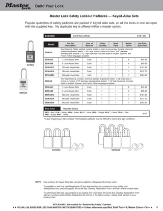 11
Key blankS: Not available for “Reserved for Safety” Cylinders.
h h 10% will be added for less than master carton quantities h Unless otherwise specified, Shelf Pack = 6, Master Carton = 36 h h
Build Your Lock
Master Lock Safety Lockout Padlocks — Keyed-Alike Sets
Example S31KAS12RED $181.80
NOTE:	 Key numbers for Keyed Alike Sets cannot be added to a Registered End User chart.
	 To establish a new End User Registration ID and start charting key numbers for your facility, visit
	 SafetySeries.com, product support, fill out the Key Charting Registration Form, and fax it to the number listed.
	 To add Keyed Alike Set key numbers to an existing End User chart, fill out the Key Charting Registration Form
	 with key numbers and End User Registration ID and fax to the listed number.  Master Lock will add to your
	 existing chart.
Popular quantities of safety padlocks are packed in keyed alike sets, so all the locks in one set open
with the supplied key.  No duplicate key is offered within a master carton.
Body Color Required Choice
RED – Red; YLW – Yellow; GRN – Green; BLU** – Blue; ORJ – Orange; BLK** – Black; TEAL – Teal;
PRP – Purple; WHT – White
$0.00
Model
Set Qty
Description
Unit of
Measure
Order
Quantity
Shelf
Pack
Master
Carton
List Price
(Each Set)
S31KAS
Key Retaining. Safety padlock must be locked in order to remove key. Durable, chemical
resistant engineered plastic. 1-3/8" wide body in choice of 9 colors. 3/16" diameter
stainless steel shackle. 1-1/2" high clearance. Includes labels in English, Spanish, and
French. Other languages available.
S31KAS3 3 Locks Keyed Alike Each 1 1 8 $45.45
S31KAS6 6 Locks Keyed Alike Each 1 1 4 $90.90
S31KAS12 12 Locks Keyed Alike Each 1 1 1 $181.80
S31KAS18 18 Locks Keyed Alike Each 1 1 1 $272.70
S31KAS24 24 Locks Keyed Alike Each 1 1 1 $363.60
S33KAS
Non-Key Retaining. Durable, chemical resistant engineered plastic. 1-3/8" wide body in
choice of 9 colors. 3/16" diameter stainless steel shackle. 1-1/2" high clearance. Includes
labels in English, Spanish, and French. Other languages available.    
S33KAS3 3 Locks Keyed Alike Each 1 1 8 $45.45
S33KAS6 6 Locks Keyed Alike Each 1 1 4 $90.90
S33KAS12 12 Locks Keyed Alike Each 1 1 1 $181.80
S33KAS18 18 Locks Keyed Alike Each 1 1 1 $272.70
S33KAS24 24 Locks Keyed Alike Each 1 1 1 $363.60
**Laser engraving on blue or black Thermoplastic padlocks may be difficult to read in low light conditions.
S31RED
S33YLW
S31KAS3 S31KAS6
 