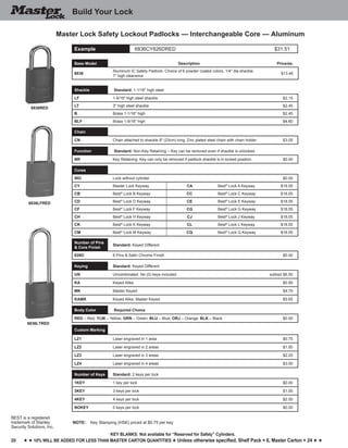 20
Key blankS: Not available for “Reserved for Safety” Cylinders.
h h 10% will be added for less than master carton quantities h Unless otherwise specified, Shelf Pack = 6, Master Carton = 24 h h
6836RED
6836LFRED
6836LTRED
Build Your Lock
BEST is a registered
trademark of Stanley
Security Solutions, Inc.
Master Lock Safety Lockout Padlocks — Interchangeable Core — Aluminum
Example 6836CY626DRED $31.51
Base Model Description Price/ea.
6836
Aluminum IC Safety Padlock. Choice of 6 powder coated colors. 1/4" dia shackle.
1" high clearance.
$13.46
Shackle Standard: 1-1/16" high steel
LF 1-9/16" high steel shackle $2.15
LT 3" high steel shackle $2.45
B Brass 1-1/16" high $2.45
BLF Brass 1-9/16" high $4.60
Chain
CN Chain attached to shackle 9" (23cm) long, Zinc plated steel chain with chain holder $3.05
Function Standard: Non-Key Retaining – Key can be removed even if shackle is unlocked
NR Key Retaining. Key can only be removed if padlock shackle is in locked position. $0.00
Cores
WO Lock without cylinder $0.00
CY Master Lock Keyway CA Best®
Lock A Keyway $18.05
CB Best®
Lock B Keyway CC Best®
Lock C Keyway $18.05
CD Best®
Lock D Keyway CE Best®
Lock E Keyway $18.05
CF Best®
Lock F Keyway CG Best®
Lock G Keyway $18.05
CH Best®
Lock H Keyway CJ Best®
Lock J Keyway $18.05
CK Best®
Lock K Keyway CL Best®
Lock L Keyway $18.05
CM Best®
Lock M Keyway CQ Best®
Lock Q Keyway $18.05
Number of Pins
& Core Finish
Standard: Keyed Different
626D 6 Pins & Satin Chrome Finish $0.00
Keying Standard: Keyed Different
UN Uncombinated. No (0) keys included. subtract $6.50
KA Keyed Alike $0.95
MK Master Keyed $4.70
KAMK Keyed Alike; Master Keyed $5.65
Body Color Required Choice
RED – Red; YLW – Yellow; GRN – Green; BLU – Blue; ORJ – Orange; BLK – Black $0.00
Custom Marking
LZ1 Laser engraved in 1 area $0.75
LZ2 Laser engraved in 2 areas $1.50
LZ3 Laser engraved in 3 areas $2.25
LZ4 Laser engraved in 4 areas $3.00
Number of Keys Standard: 2 keys per lock
1KEY 1 key per lock $0.00
3KEY 3 keys per lock $1.00
4KEY 4 keys per lock $2.00
NOKEY 0 keys per lock $0.00
NOTE:	 Key Stamping (HSK) priced at $0.75 per key
 