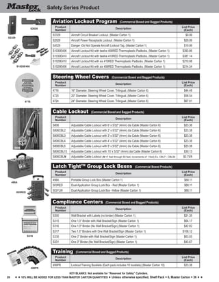 26
Key blankS: Not available for “Reserved for Safety” Cylinders.
h h 10% will be added for less than master carton quantities h Unless otherwise specified, Shelf Pack = 6, Master Carton = 36 h h
Safety Series Product
4716
498A
503RED
S316
S806
499PR
Steering Wheel Covers (Commercial Boxed and Bagged Products)
Product
Number
Description
List Price
(Each)
4716 16" Diameter. Steering Wheel Cover. Trilingual. (Master Carton 6) $44.48
4720 20" Diameter. Steering Wheel Cover. Trilingual. (Master Carton 6) $58.54
4724 24" Diameter. Steering Wheel Cover. Trilingual. (Master Carton 6) $67.91
Cable Lockout (Commercial Boxed and Bagged Products)
Product
Number
Description
List Price
(Each)
S806 Adjustable Cable Lockout with 6' x 5/32" (4mm) dia Cable (Master Carton 6) $23.38
S806CBL2 Adjustable Cable Lockout with 2' x 5/32" (4mm) dia Cable (Master Carton 6) $23.38
S806CBL3 Adjustable Cable Lockout with 3' x 5/32" (4mm) dia Cable (Master Carton 6) $23.38
S806CBL4 Adjustable Cable Lockout with 4' x 5/32" (4mm) dia Cable (Master Carton 6) $23.38
S806CBL5 Adjustable Cable Lockout with 5' x 5/32" (4mm) dia Cable (Master Carton 6) $23.38
S806CBL15 Adjustable Cable Lockout with 15' x 5/32" (4mm) dia Cable (Master Carton 6) $30.13
S806CBLN Adjustable Cable Lockout (N =7 feet through 50 feet, increments of 1 foot) Ex. CBL7 - CBL50 $0.75/ft
Latch TightTM
Group Lock Boxes (Commercial Boxed Products)
Product
Number
Description
List Price
(Each)
498A Portable Group Lock Box (Master Carton 1) $68.11
503RED Dual Application Group Lock Box - Red (Master Carton 1) $68.11
503YLW Dual Application Group Lock Box -Yellow (Master Carton 1) $68.11
Compliance Centers (Commercial Boxed and Bagged Products)
Product
Number
Description
List Price
(Each)
S300 Wall Bracket with Labels (no binder) (Master Carton 1) $21.35
S315 One 1.5" Binder with Wall Bracket/Sign (Master Carton 1) $64.17
S316 One 1.5" Binder (No Wall Bracket/Sign) (Master Carton 1) $42.82
S317 Two 1.5" Binders with One Wall Bracket/Sign (Master Carton 1) $108.12
S330 One 3" Binder with Wall Bracket/Sign (Master Carton 1) $63.85
S331 One 3" Binder (No Wall Bracket/Sign) (Master Carton 1) $43.67
Training (Commercial Boxed and Bagged Products)
Product
Number
Description
List Price
(Each)
499PR Lockout Training Booklets (Each pack includes 10 booklets) (Master Carton 10) $23.38
Aviation Lockout Program (Commercial Boxed and Bagged Products)
Product
Number
Description
List Price
(Each)
S2329 Aircraft Circuit Breaker Lockout. (Master Carton 1) $9.99
S2029 Aircraft Power Receptacle Lockout. (Master Carton 1) $29.99
S4529 Danger -Do Not Operate Aircraft Lockout Tag. (Master Carton 1) $19.99
S1030E406 Aircraft Lockout Kit with twelve 406RED Thermoplastic Padlocks. (Master Carton 1) $393.86
S1030E410 Aircraft Lockout Kit with twelve 410RED Thermoplastic Padlocks. (Master Carton 1) $387.14
S1029E410 Aircraft Lockout Kit with six 410RED Thermoplastic Padlocks. (Master Carton 1) $210.98
S1029E406 Aircraft Lockout Kit with six 406RED Thermoplastic Padlocks. (Master Carton 1) $214.34
S2329
S2029
S1029E406
 