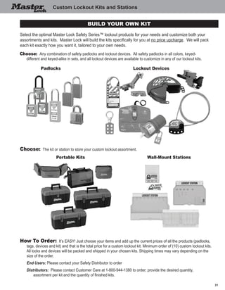 31
Custom Lockout Kits and Stations
Select the optimal Master Lock Safety Series™ lockout products for your needs and customize both your
assortments and kits.  Master Lock will build the kits specifically for you at no price upcharge.  We will pack
each kit exactly how you want it, tailored to your own needs.  
Choose: Any combination of safety padlocks and lockout devices.  All safety padlocks in all colors, keyed-
different and keyed-alike in sets, and all lockout devices are available to customize in any of our lockout kits.
Choose: The kit or station to store your custom lockout assortment.
Portable Kits Wall-Mount Stations
How To Order: It’s EASY! Just choose your items and add up the current prices of all the products (padlocks,
tags, devices and kit) and that is the total price for a custom lockout kit. Minimum order of (10) custom lockout kits.  
All locks and devices will be packed and shipped in your chosen kits. Shipping times may vary depending on the
size of the order.  
	 End Users: Please contact your Safety Distributor to order
	 Distributors:  Please contact Customer Care at 1-800-944-1380 to order; provide the desired quantity,
	 assortment per kit and the quantity of finished kits.
Padlocks Lockout Devices
Build your own kit
 