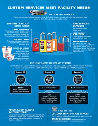 ASSURE SAFETY PADLOCK
SYSTEM INTEGRITY
Ensure no unwarranted duplication of keys within a facility.
Master Lock Company keeps a complete record of all key
codes assigned and manufactured into the padlocks of
Registered End Users.
CUSTOM SERVICES MEET FACILITY NEEDS
PHOTO ID LABELS
Achieve immediate user recognition.
Available for all Thermoplastic and
Aluminum locks.
LASER ENGRAVING
Provides permanent and durable method
to customize lockout padlocks with a
name, logo or key number. Available with
Thermoplastic and Aluminum padlocks.
WRITE-ON LABELS
Provide both lockout
warning message and
space for employee name.
These are standard
with Thermoplastic
padlocks (wrap-around style
is available for Steel padlocks)
KEYING FLEXIBILITY
Only Master Lock offers you
the convenience of Keyed Different,
Keyed Alike or Master Keyed in
EVERY Safety Padlock. Over 100,000
key changes ensures no duplicates
within your facility.
LOCK BODIES
& SHACKLES
Choose extra length shackles
and specific body types
MAKE-TO-ORDER
CAPABILITY
Built and keyed to your
requirements
EMPLOYEE OR FACILITY
IDENTIFICATION
EXCLUSIVE SAFETY MASTER KEY SYSTEMS
Select the Master Key system that best meets your current and future safety lockout needs.  Available in the W417 Safety Master Key
keyway which is standard in the 410MK and 411MK padlocks.  Optional in 6835MK and A1160MK series padlocks.
ONLINE RESOURCES www.safetyseries.com
www.masterlockshop.com • www.masterease.com
CUSTOMER SERVICE & SALES SUPPORT
Over 75 dedicated and knowledgeable employees ready to serve you.
1-800-944-1380
15000
Keyed Alike and Keyed
Different Codes Available
Grand
Master
Key
Grand
Master
Key
Master
Key
1 – 25 Master Keys
225
Keyed Alike and Keyed
Different Codes Available
Under Each Master Key
in System B
2400
Keyed Alike and Keyed
Different Codes Available
Under Each Master Key
in System C
1 – 6 Master Keys
System AA System B System C
GET LOCKS FAST AND QUICK
When you need safety lockout products in a hurry, Master Lock Company is here to deliver. Our Express program ships
your order the next day, giving your needs top priority.
 