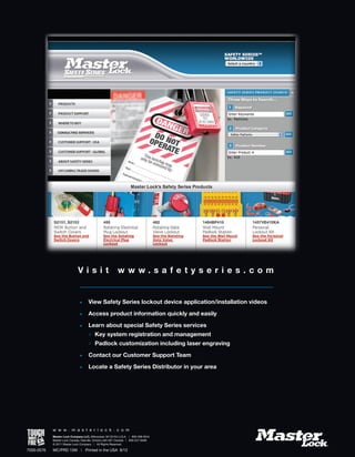 7000-0576
w w w . m a s t e r l o c k . c o m
Master Lock Company LLC, Milwaukee, WI 53154 U.S.A. | 800-308-9244
Master Lock Canada, Oakville, Ontario L6H 5S7 Canada | 800-227-9599
© 2011 Master Lock Company | All Rights Reserved.
MC/PRD 15M	 |	 Printed in the USA 8/12
V i s i t w w w . s a f e t y s e r i e s . c o m
• 	 View Safety Series lockout device application/installation videos
• 	 Access product information quickly and easily
• 	 Learn about special Safety Series services
	 	Key system registration and management
	 	Padlock customization including laser engraving
• 	 Contact our Customer Support Team
• 	 Locate a Safety Series Distributor in your area
 