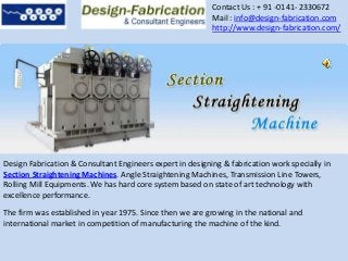 Contact Us : + 91 -0141- 2330672
Mail : info@design-fabrication.com
http://www.design-fabrication.com/
Design Fabrication & Consultant Engineers expert in designing & fabrication work specially in
Section Straightening Machines. Angle Straightening Machines, Transmission Line Towers,
Rolling Mill Equipments. We has hard core system based on state of art technology with
excellence performance.
The firm was established in year 1975. Since then we are growing in the national and
international market in competition of manufacturing the machine of the kind.
 