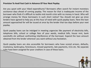 Provision To Avail Fast Cash In Advance Of Your Next Payday
Are you upset with your hiked expenditures? Borrowers often search for instant monetary
assistance days ahead of coming payday. The reason for that is inadequate income of the
borrower who finds it’s difficult to tackle mid month crisis with no money in hand. Who will
arrange money for these borrowers in such short notice? You should not give up since
lenders have agreed to help you at this hour of need with quick payday loans. Here the loan
amount approached for will be issued at once by the lender that too days before your next
payday.
Quick payday loans can be indulged in meeting urgencies like payment of electricity bills,
telephone bills, school or college fees of your wards, medical bills, house rent, bank
overdrafts etc without confronting interference of the borrower. Expend the loan amount
obtained from the lender wherever you want without any hesitation.
Quick payday loans are also accessible for borrowers who have scored arrears, defaults,
insolvency, bankruptcy, foreclosure, missed payments, late payments, CCJs etc. No separate
rules have been assigned for poor creditors in case of these loans.
 