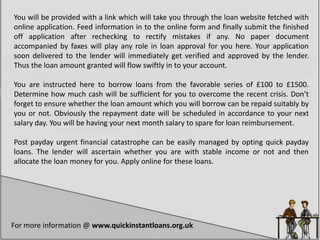 You will be provided with a link which will take you through the loan website fetched with
online application. Feed information in to the online form and finally submit the finished
off application after rechecking to rectify mistakes if any. No paper document
accompanied by faxes will play any role in loan approval for you here. Your application
soon delivered to the lender will immediately get verified and approved by the lender.
Thus the loan amount granted will flow swiftly in to your account.
You are instructed here to borrow loans from the favorable series of £100 to £1500.
Determine how much cash will be sufficient for you to overcome the recent crisis. Don’t
forget to ensure whether the loan amount which you will borrow can be repaid suitably by
you or not. Obviously the repayment date will be scheduled in accordance to your next
salary day. You will be having your next month salary to spare for loan reimbursement.
Post payday urgent financial catastrophe can be easily managed by opting quick payday
loans. The lender will ascertain whether you are with stable income or not and then
allocate the loan money for you. Apply online for these loans.
For more information @ www.quickinstantloans.org.uk
 