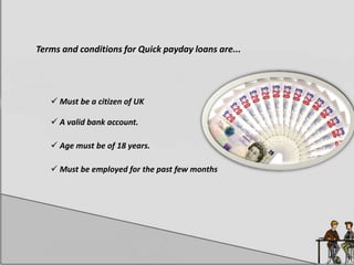 Terms and conditions for Quick payday loans are...
 Must be a citizen of UK
 A valid bank account.
 Age must be of 18 years.
 Must be employed for the past few months
 