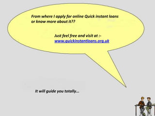 From where I apply for online Quick instant loans
or know more about it??
Just feel free and visit at :-
www.quickinstantloans.org.uk
It will guide you totally...
 