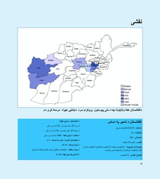 16
‫نقشی‬
‫ملی‬ ‫د‬ ‫چه‬ ‫واليتونه‬ ‫ھغه‬ ‫دافغانستان‬‫پيوستون‬‫پ‬‫سره‬ ‫روګرام‬‫مرسته‬ ‫ھيواد‬ ‫دايتاليی‬‫کړی‬‫ده‬.
‫کچه‬ ‫مړينی‬ ‫د‬ ‫ماشومانو‬ ‫د‬:
‫پوری‬ ‫عمره‬ ‫کال‬ ‫يوه‬ ‫تر‬:129‫کی‬ ‫زرو‬ ‫په‬.
‫پوری‬ ‫عمره‬ ‫کال‬ ‫پنځه‬ ‫تر‬:158‫کی‬ ‫زرو‬ ‫په‬.
‫کچه‬ ‫مړينی‬ ‫د‬ ‫ميندو‬ ‫د‬:1600‫کی‬ ‫زرو‬ ‫سل‬ ‫په‬.
‫حساب‬ ‫په‬ ‫مور‬ ‫د‬ ‫شميره‬ ‫ماشومانو‬ ‫د‬:6.3.
‫اوسط‬ ‫ژوند‬ ‫د‬:43‫کال‬.
‫سطحه‬ ‫سواد‬ ‫د‬:26‫فيصده‬)‫کی‬ ‫دنيا‬ ‫ټولنه‬ ‫په‬ ‫مقام‬ ‫ټيټ‬ ‫څلورم‬.(
‫کچه‬ ‫توسعی‬ ‫انسانی‬ ‫د‬:0.349.
‫اساس‬ ‫په‬ ‫شمير‬ ‫د‬ ‫افغانستان‬
‫مساحت‬:652230‫کيلومترمربع‬.
‫واليتونه‬:34.
‫ولسوالی‬:398.
‫نفوس‬:‫تقريبآ‬32‫ميلونه‬.
‫ګروپونه‬ ‫نژادی‬ ‫مھم‬:42‫پښتانه؛‬ ‫فيصده‬27‫تاجکان؛‬ ‫فيصده‬9‫ھزاره‬ ‫فيصده‬
‫ګان؛‬8‫او‬ ‫ازبکان‬ ‫فيصده‬14‫قومونه‬ ‫نور‬ ‫فيصده‬.
‫نفوس‬ ‫کليوالی‬:74‫فيصده‬.
 