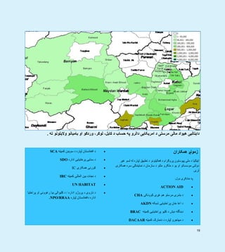 19
 
‫ته‬ ‫واليتونو‬ ‫باميانو‬ ‫او‬ ‫وردګو‬ ،‫لوګر‬ ،‫کابل‬ ‫د‬ ‫حساب‬ ‫په‬ ‫دالرو‬ ‫امريکايی‬ ‫د‬ ‫مرستی‬ ‫مالی‬ ‫ھيواد‬ ‫دايتاليی‬.
‫کميټه‬ ‫سويډن‬ ‫د‬ ‫لپاره‬ ‫افغانستان‬ ‫د‬SCA
‫اداره‬ ‫پرختيايی‬ ‫سنايی‬ ‫د‬SDO
‫ھمکاری‬ ‫کورنی‬IC
‫کميټه‬ ‫المللی‬ ‫بين‬ ‫نجات‬ ‫د‬IRC
UN HABITAT
‫اداره‬ ‫پروژو‬ ‫د‬ ‫ناروی‬ ‫د‬/‫پراختيا‬ ‫او‬ ‫رغوونی‬ ‫بيا‬ ‫کليوالی‬ ‫د‬
‫لپاره‬ ‫دافغانستان‬ ‫اداره‬NPO/RRAA.
‫ھمکاران‬ ‫زمونږ‬
‫غير‬ ‫لسو‬ ‫له‬ ‫لپاره‬ ‫تطبيق‬ ‫د‬ ‫فعاليتونو‬ ‫د‬ ‫پروګرام‬ ‫پيوستون‬ ‫ملی‬ ‫د‬ ‫ايټاليا‬
‫ھمکاری‬ ‫سره‬ ‫نمايندګی‬ ‫د‬ ‫سازمان‬ ‫د‬ ‫ملتو‬ ‫ملګرو‬ ‫د‬ ‫يو‬ ‫او‬ ‫موسساتو‬ ‫دولتی‬
‫لری‬.
‫ډول‬ ‫ځانګړی‬ ‫په‬:
ACTION AID
‫کوونکی‬ ‫غږی‬ ‫ھم‬ ‫مرستو‬ ‫بشری‬ ‫د‬CHA
‫شبکه‬ ‫پراختيايی‬ ‫خان‬ ‫اغا‬ ‫د‬AKDN
‫کميته‬ ‫پراختيايی‬ ‫کليو‬ ‫د‬ ‫ديش‬ ‫دبنگله‬BRAC
‫ل‬ ‫مھاجرو‬ ‫د‬‫کميټه‬ ‫دنمارک‬ ‫د‬ ‫پاره‬DACAAR
 